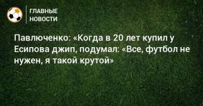 Павлюченко: «Когда в 20 лет купил у Есипова джип, подумал: «Все, футбол не нужен, я такой крутой»