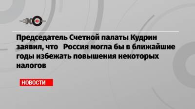 Председатель Счетной палаты Кудрин заявил, что Россия могла бы в ближайшие годы избежать повышения некоторых налогов