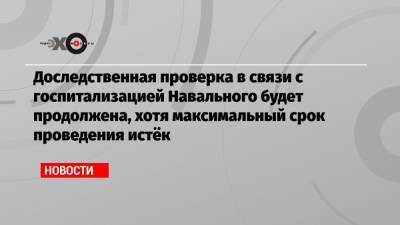 Доследственная проверка в связи с госпитализацией Навального будет продолжена, хотя максимальный срок проведения истёк