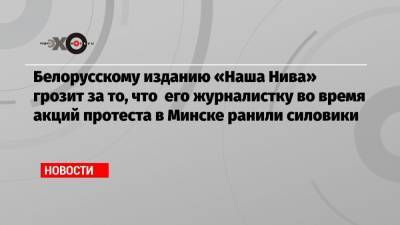 Белорусскому изданию «Наша Нива» грозит за то, что его журналистку во время акций протеста в Минске ранили силовики