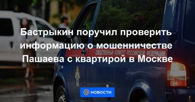 Бастрыкин поручил проверить информацию о мошенничестве Пашаева с квартирой в Москве