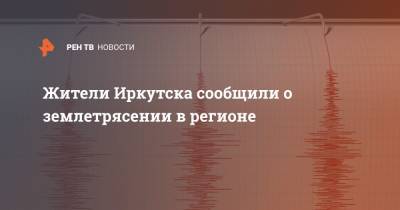 Жители Иркутска сообщили о землетрясении в регионе