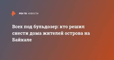 Всех под бульдозер: кто решил снести дома жителей острова на Байкале - ren.tv - Байкал - Дома