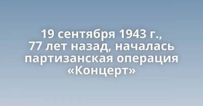 19 сентября 1943 г., 77 лет назад, началась партизанская операция «Концерт»