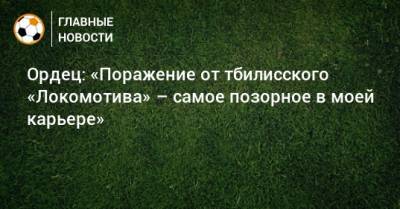 Ордец: «Поражение от тбилисского «Локомотива» – самое позорное в моей карьере»