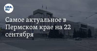Самое актуальное в Пермском крае на 22 сентября. Два министра покинут правительство, пермяков заставят платить за уборку снега