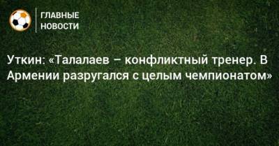 Уткин: «Талалаев – конфликтный тренер. В Армении разругался с целым чемпионатом»