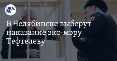 В Челябинске выберут наказание экс-мэру Тефтелеву