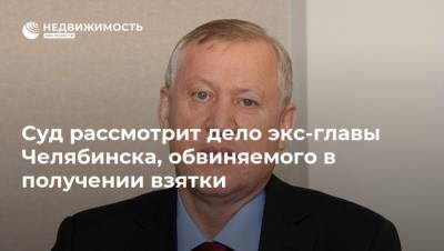 Суд рассмотрит дело экс-главы Челябинска, обвиняемого в получении взятки