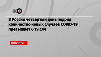 В России четвертый день подряд количество новых случаев COVID-19 превышает 6 тысяч