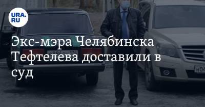 Экс-мэра Челябинска Тефтелева доставили в суд. ФОТО, ВИДЕО