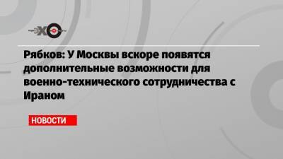 Рябков: У Москвы вскоре появятся дополнительные возможности для военно-технического сотрудничества с Ираном