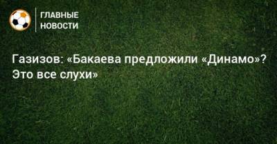 Газизов: «Бакаева предложили «Динамо»? Это все слухи»