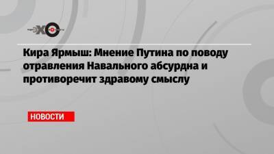 Кира Ярмыш: Мнение Путина по поводу отравления Навального абсурдна и противоречит здравому смыслу
