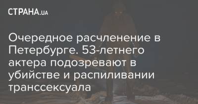 Очередное расчленение в Петербурге. 53-летнего актера подозревают в убийстве и распиливании транссексуала