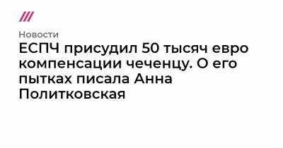 ЕСПЧ присудил 50 тысяч евро компенсации чеченцу. О его пытках писала Анна Политковская