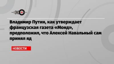 Владимир Путин, как утверждает французская газета «Монд», предположил, что Алексей Навальный сам принял яд