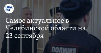 Самое актуальное в Челябинской области на 23 сентября. Суд над Тефтелевым перенесли, аптеки получат лекарство от коронавируса