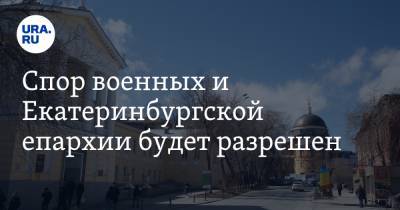 Спор военных и Екатеринбургской епархии будет разрешен