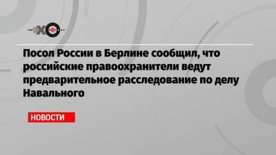 Посол России в Берлине сообщил, что российские правоохранители ведут предварительное расследование по делу Навального