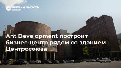 Ant Development построит бизнес-центр рядом со зданием Центросоюза