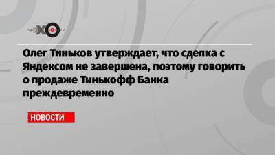 Олег Тиньков утверждает, что сделка с Яндексом не завершена, поэтому говорить о продаже Тинькофф Банка преждевременно