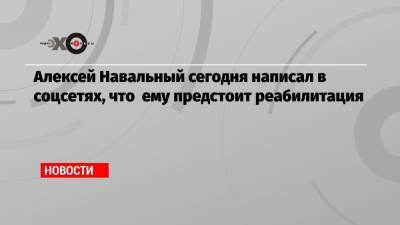 Алексей Навальный сегодня написал в соцсетях, что ему предстоит реабилитация