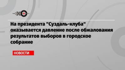 На президента «Суздаль-клуба» оказывается давление после обжалования результатов выборов в городское собрание