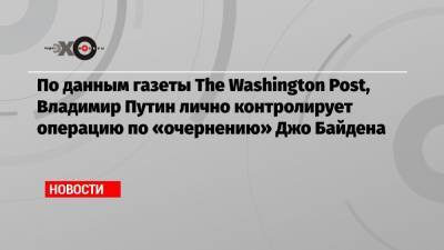 По данным газеты The Washington Post, Владимир Путин лично контролирует операцию по «очернению» Джо Байдена