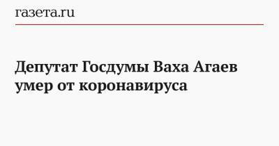 Депутат Госдумы Ваха Агаев умер от коронавируса