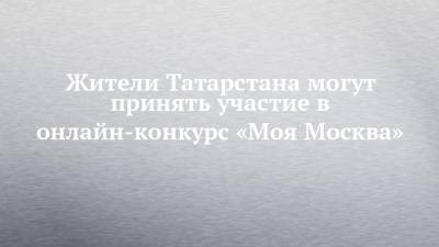 Жители Татарстана могут принять участие в онлайн-конкурс «Моя Москва»