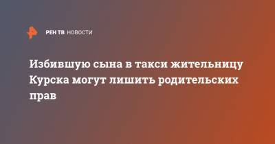 Избившую сына в такси жительницу Курска могут лишить родительских прав