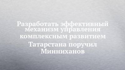Разработать эффективный механизм управления комплексным развитием Татарстана поручил Минниханов