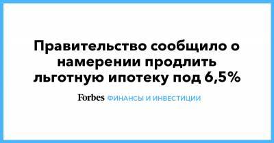 Правительство сообщило о намерении продлить льготную ипотеку под 6,5%