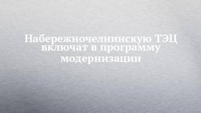 Набережночелнинскую ТЭЦ включат в программу модернизации