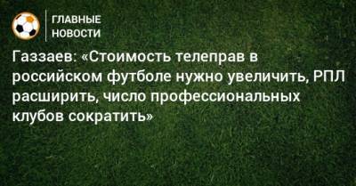 Газзаев: «Стоимость телеправ в российском футболе нужно увеличить, РПЛ расширить, число профессиональных клубов сократить»