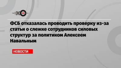 ФСБ отказалась проводить проверку из-за статьи о слежке сотрудников силовых структур за политиком Алексеем Навальным