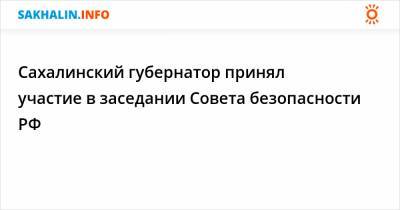 Сахалинский губернатор принял участие в заседании Совета безопасности РФ