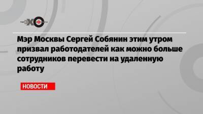 Мэр Москвы Сергей Собянин этим утром призвал работодателей как можно больше сотрудников перевести на удаленную работу