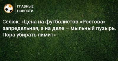 Селюк: «Цена на футболистов «Ростова» запредельная, а на деле – мыльный пузырь. Пора убирать лимит»