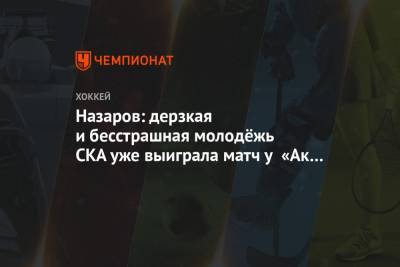 Назаров: дерзкая и бесстрашная молодёжь СКА уже выиграла матч у «Ак Барса»