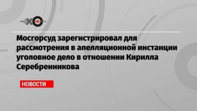 Мосгорсуд зарегистрировал для рассмотрения в апелляционной инстанции уголовное дело в отношении Кирилла Серебренникова