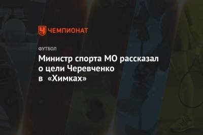 Министр спорта МО рассказал о цели Черевченко в «Химках»