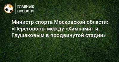 Министр спорта Московской области: «Переговоры между «Химками» и Глушаковым в продвинутой стадии»