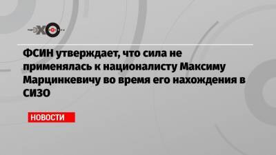 ФСИН утверждает, что сила не применялась к националисту Максиму Марцинкевичу во время его нахождения в СИЗО