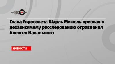 Глава Евросовета Шарль Мишель призвал к независимому расследованию отравления Алексея Навального