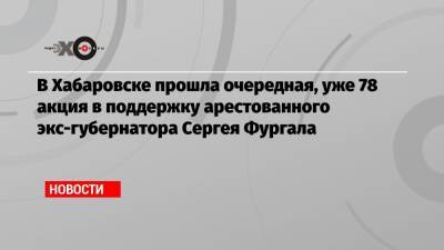 В Хабаровске прошла очередная, уже 78 акция в поддержку арестованного экс-губернатора Сергея Фургала
