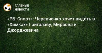 «РБ-Спорт»: Черевченко хочет видеть в «Химках» Григалаву, Мирзова и Джорджевича