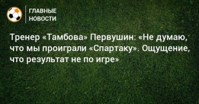 Тренер «Тамбова» Первушин: «Не думаю, что мы проиграли «Спартаку». Ощущение, что результат не по игре»