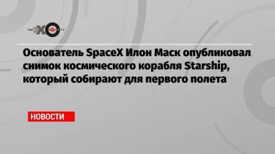 Основатель SpaceX Илон Маск опубликовал снимок космического корабля Starship, который собирают для первого полета